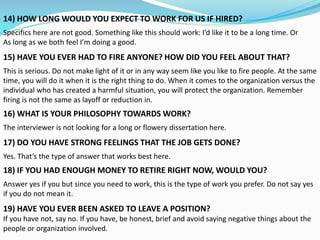 14) HOW LONG WOULD YOU EXPECT TO WORK FOR US IF HIRED?
Specifics here are not good. Something like this should work: I’d like it to be a long time. Or
As long as we both feel I’m doing a good.
15) HAVE YOU EVER HAD TO FIRE ANYONE? HOW DID YOU FEEL ABOUT THAT?
This is serious. Do not make light of it or in any way seem like you like to fire people. At the same
time, you will do it when it is the right thing to do. When it comes to the organization versus the
individual who has created a harmful situation, you will protect the organization. Remember
firing is not the same as layoff or reduction in.
16) WHAT IS YOUR PHILOSOPHY TOWARDS WORK?
The interviewer is not looking for a long or flowery dissertation here.
17) DO YOU HAVE STRONG FEELINGS THAT THE JOB GETS DONE?
Yes. That’s the type of answer that works best here.
18) IF YOU HAD ENOUGH MONEY TO RETIRE RIGHT NOW, WOULD YOU?
Answer yes if you but since you need to work, this is the type of work you prefer. Do not say yes
if you do not mean it.
19) HAVE YOU EVER BEEN ASKED TO LEAVE A POSITION?
If you have not, say no. If you have, be honest, brief and avoid saying negative things about the
people or organization involved.
 
