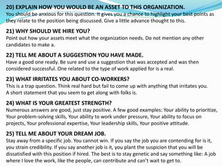 20) EXPLAIN HOW YOU WOULD BE AN ASSET TO THIS ORGANIZATION.
You should be anxious for this question. It gives you a chance to highlight your best points as
they relate to the position being discussed. Give a little advance thought to this.
21) WHY SHOULD WE HIRE YOU?
Point out how your assets meet what the organization needs. Do not mention any other
candidates to make a.
22) TELL ME ABOUT A SUGGESTION YOU HAVE MADE.
Have a good one ready. Be sure and use a suggestion that was accepted and was then
considered successful. One related to the type of work applied for is a real.
23) WHAT IRRITATES YOU ABOUT CO-WORKERS?
This is a trap question. Think real hard but fail to come up with anything that irritates you.
A short statement that you seem to get along with folks is.
24) WHAT IS YOUR GREATEST STRENGTH?
Numerous answers are good, just stay positive. A few good examples: Your ability to prioritize,
Your problem-solving skills, Your ability to work under pressure, Your ability to focus on
projects, Your professional expertise, Your leadership skills, Your positive attitude.
25) TELL ME ABOUT YOUR DREAM JOB.
Stay away from a specific job. You cannot win. If you say the job you are contending for is it,
you strain credibility. If you say another job is it, you plant the suspicion that you will be
dissatisfied with this position if hired. The best is to stay genetic and say something like: A job
where I love the work, like the people, can contribute and can’t wait to get to.
 