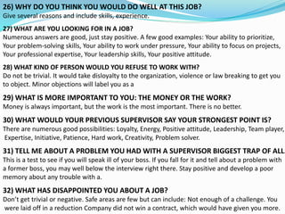 26) WHY DO YOU THINK YOU WOULD DO WELL AT THIS JOB?
Give several reasons and include skills, experience.
27) WHAT ARE YOU LOOKING FOR IN A JOB?
Numerous answers are good, just stay positive. A few good examples: Your ability to prioritize,
Your problem-solving skills, Your ability to work under pressure, Your ability to focus on projects,
Your professional expertise, Your leadership skills, Your positive attitude.
28) WHAT KIND OF PERSON WOULD YOU REFUSE TO WORK WITH?
Do not be trivial. It would take disloyalty to the organization, violence or law breaking to get you
to object. Minor objections will label you as a
29) WHAT IS MORE IMPORTANT TO YOU: THE MONEY OR THE WORK?
Money is always important, but the work is the most important. There is no better.
30) WHAT WOULD YOUR PREVIOUS SUPERVISOR SAY YOUR STRONGEST POINT IS?
There are numerous good possibilities: Loyalty, Energy, Positive attitude, Leadership, Team player,
Expertise, Initiative, Patience, Hard work, Creativity, Problem solver.
31) TELL ME ABOUT A PROBLEM YOU HAD WITH A SUPERVISOR BIGGEST TRAP OF ALL.
This is a test to see if you will speak ill of your boss. If you fall for it and tell about a problem with
a former boss, you may well below the interview right there. Stay positive and develop a poor
memory about any trouble with a.
32) WHAT HAS DISAPPOINTED YOU ABOUT A JOB?
Don’t get trivial or negative. Safe areas are few but can include: Not enough of a challenge. You
were laid off in a reduction Company did not win a contract, which would have given you more.
 