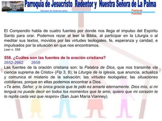 Diócesis de Asidonia-Jerez Pastoral
Familiar
El Compendio habla de cuatro fuentes por donde nos llega el impulso del Espíritu
Santo para orar. Podemos rezar al leer la Biblia, al participar en la Liturgia o al
meditar sus textos, movidos por las virtudes teologales, fe, esperanza y caridad, e
impulsados por la situación en que nos encontramos.
Leer n. 558
558. ¿Cuáles son las fuentes de la oración cristiana?
2652-2662 2658
Las fuentes de la oración cristiana son: la Palabra de Dios, que nos transmite «la
ciencia suprema de Cristo» (Flp 3, 8); la Liturgia de la Iglesia, que anuncia, actualiza
y comunica el misterio de la salvación; las virtudes teologales; las situaciones
cotidianas, porque en ellas podemos encontrar a Dios.
«Te amo, Señor, y la única gracia que te pido es amarte eternamente. Dios mío, si mi
lengua no puede decir en todos los momentos que te amo, quiero que mi corazón te
lo repita cada vez que respiro» (San Juan María Vianney).
 