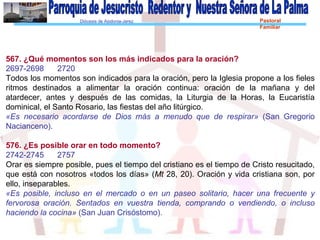 Diócesis de Asidonia-Jerez Pastoral
Familiar
567. ¿Qué momentos son los más indicados para la oración?
2697-2698 2720
Todos los momentos son indicados para la oración, pero la Iglesia propone a los fieles
ritmos destinados a alimentar la oración continua: oración de la mañana y del
atardecer, antes y después de las comidas, la Liturgia de la Horas, la Eucaristía
dominical, el Santo Rosario, las fiestas del año litúrgico.
«Es necesario acordarse de Dios más a menudo que de respirar» (San Gregorio
Nacianceno).
576. ¿Es posible orar en todo momento?
2742-2745 2757
Orar es siempre posible, pues el tiempo del cristiano es el tiempo de Cristo resucitado,
que está con nosotros «todos los días» (Mt 28, 20). Oración y vida cristiana son, por
ello, inseparables.
«Es posible, incluso en el mercado o en un paseo solitario, hacer una frecuente y
fervorosa oración. Sentados en vuestra tienda, comprando o vendiendo, o incluso
haciendo la cocina» (San Juan Crisóstomo).
 