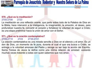 Diócesis de Asidonia-Jerez Pastoral
Familiar
570. ¿Qué es la meditación?
2705-2708 2723
La meditación es una reflexión orante, que parte sobre todo de la Palabra de Dios en
la Biblia; hace intervenir a la inteligencia, la imaginación, la emoción, el deseo, para
profundizar nuestra fe, convertir el corazón y fortalecer la voluntad de seguir a Cristo;
es una etapa preliminar hacia la unión de amor con el Señor.
571. ¿Qué es la oración contemplativa?
2709-2719 2724 2739-2741
La oración contemplativa es una mirada sencilla a Dios en el silencio y el amor. Es un
don de Dios, un momento de fe pura, durante el cual el que ora busca a Cristo, se
entrega a la voluntad amorosa del Padre y recoge su ser bajo la acción del Espíritu.
Santa Teresa de Jesús la define como una íntima relación de amistad: «estando
muchas veces tratando a solas con quien sabemos que nos ama».
 