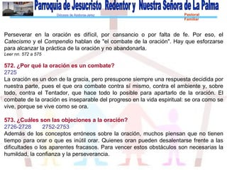 Diócesis de Asidonia-Jerez Pastoral
Familiar
Perseverar en la oración es difícil, por cansancio o por falta de fe. Por eso, el
Catecismo y el Compendio hablan de "el combate de la oración". Hay que esforzarse
para alcanzar la práctica de la oración y no abandonarla.
Leer nn. 572 a 575
572. ¿Por qué la oración es un combate?
2725
La oración es un don de la gracia, pero presupone siempre una respuesta decidida por
nuestra parte, pues el que ora combate contra sí mismo, contra el ambiente y, sobre
todo, contra el Tentador, que hace todo lo posible para apartarlo de la oración. El
combate de la oración es inseparable del progreso en la vida espiritual: se ora como se
vive, porque se vive como se ora.
573. ¿Cuáles son las objeciones a la oración?
2726-2728 2752-2753
Además de los conceptos erróneos sobre la oración, muchos piensan que no tienen
tiempo para orar o que es inútil orar. Quienes oran pueden desalentarse frente a las
dificultades o los aparentes fracasos. Para vencer estos obstáculos son necesarias la
humildad, la confianza y la perseverancia.
 