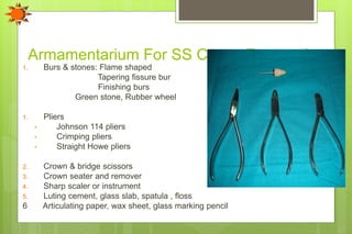 Armamentarium For SS Crown Restorations
1. Burs & stones: Flame shaped
Tapering fissure bur
Finishing burs
Green stone, Rubber wheel
1. Pliers
• Johnson 114 pliers
• Crimping pliers
• Straight Howe pliers
2. Crown & bridge scissors
3. Crown seater and remover
4. Sharp scaler or instrument
5. Luting cement, glass slab, spatula , floss
6 Articulating paper, wax sheet, glass marking pencil
 