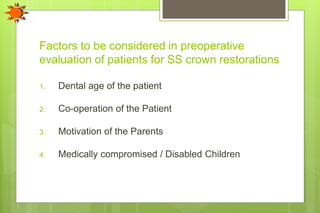 Factors to be considered in preoperative
evaluation of patients for SS crown restorations
1. Dental age of the patient
2. Co-operation of the Patient
3. Motivation of the Parents
4. Medically compromised / Disabled Children
 