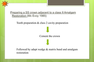 Preparing a SS crown adjacent to a class II Amalgam
Restoration (Mc Evoy 1985)
Tooth preparation & class 2 cavity preparation
Cement the crown
Followed by adapt wedge & matrix band and amalgam
restoration
 