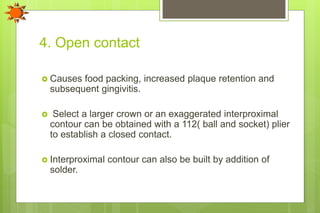 4. Open contact
 Causes food packing, increased plaque retention and
subsequent gingivitis.
 Select a larger crown or an exaggerated interproximal
contour can be obtained with a 112( ball and socket) plier
to establish a closed contact.
 Interproximal contour can also be built by addition of
solder.
 
