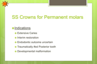 SS Crowns for Permanent molars
Indications
 Extensive Caries
 Interim restoration
 Endodontic outcome uncertain
 Traumatically #ed Posterior tooth
 Developmental malformation
 