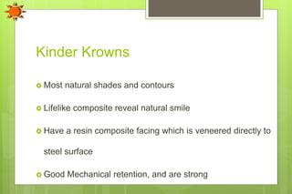Kinder Krowns
 Most natural shades and contours
 Lifelike composite reveal natural smile
 Have a resin composite facing which is veneered directly to
steel surface
 Good Mechanical retention, and are strong
 