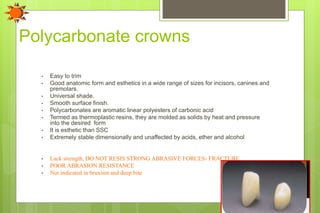 Polycarbonate crowns
• Easy to trim
• Good anatomic form and esthetics in a wide range of sizes for incisors, canines and
premolars.
• Universal shade.
• Smooth surface finish.
• Polycarbonates are aromatic linear polyesters of carbonic acid
• Termed as thermoplastic resins, they are molded as solids by heat and pressure
into the desired form
• It is esthetic than SSC
• Extremely stable dimensionally and unaffected by acids, ether and alcohol
• Lack strength, DO NOT RESIS STRONG ABRASIVE FORCES- FRACTURE
• POOR ABRASION RESISTANCE
• Not indicated in bruxism and deep bite
 