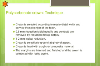 Polycarbonate crown: Technique
 Crown is selected according to mesio-distal width and
cervico-incisal length of the tooth.
 0.5 mm reduction labiolingually and contacts are
removed by reduction mesio-distally.
 1-2 mm incisal reduction.
 Crown is selectively ground at gingival aspect.
 Crown is lined with acrylic or composite material.
 The margins are trimmed and finished and the crown is
cemented with luting agent.
 