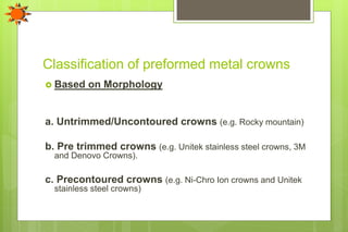 Classification of preformed metal crowns
 Based on Morphology
a. Untrimmed/Uncontoured crowns (e.g. Rocky mountain)
b. Pre trimmed crowns (e.g. Unitek stainless steel crowns, 3M
and Denovo Crowns).
c. Precontoured crowns (e.g. Ni-Chro Ion crowns and Unitek
stainless steel crowns)
 