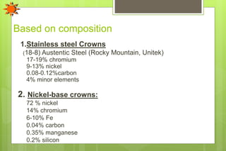 Based on composition
1.Stainless steel Crowns
(18-8) Austentic Steel (Rocky Mountain, Unitek)
17-19% chromium
9-13% nickel
0.08-0.12%carbon
4% minor elements
2. Nickel-base crowns:
72 % nickel
14% chromium
6-10% Fe
0.04% carbon
0.35% manganese
0.2% silicon
 