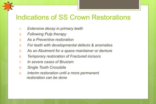 Indications of SS Crown Restorations
1. Extensive decay in primary teeth
2. Following Pulp therapy
3. As a Preventive restoration
4. For teeth with developmental defects & anomalies
5. As an Abutment for a space maintainer or denture
6. Temporary restoration of Fractured incisors
7. In severe cases of Bruxism
8. Single Tooth Crossbite
9. Interim restoration until a more permanent
restoration can be done
 