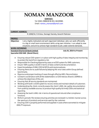 NOMAN MANZOOR 
CONTACT: 
Tel: 0345-2986618 & 021-36339985 
Email: noman_manzoor@ymail.com 
CURRENT ADDRESS: 
R-1838/14, F.B Area, Dastagir Society, Karachi Pakistan 
PROFILE: 
Objective: I am a highly motivated and well-organized individual, who can work efficiently 
in a big or small team environment while using own initiative. I can adapt to new 
situations and aim to achieve high standard results under extreme demands. 
WORK EXPERIENCE 
Standard Chartered Bank Limited July 25, 2014 to Present 
Specialist CDD SME (Retail Client) 
 Ensuring robust CDD system is in place with high quality of data integrity and monitoring 
to protect the bank from regulatory risk. 
 Responsible for Checking/Approving cases on eCDD system for SME customers. 
 Ensure 100% quality in eCDD in terms of data content and documentation. 
 Expert knowledge of AML CDD & FATCA policies/procedures. 
 Ensuring there are no audit failures by keeping the error rates within Group defined 
benchmarks. 
 Rigorous and proper tracking of cases through effective MIS / Reconciliation. 
 Constant coordination with all the stakeholders i.e CDD Advisor, Branch, UORM) to 
achieve the objectives of the unit. 
 Ensuring that all service standards are maintained. 
 Working with bank’s eCDD system to record, renew and maintain details of customers 
 Understanding the client, correctly assess the client’s AML risk; gather documentation 
from publicly available sources, to produce high quality & timely CDDs and statistical 
reporting. 
 Assessing the bank’s AML risk in terms of operational risk and other compliance 
functions. 
 Perform periodic file reviews ensuring activities are reviewed in a holistic manner across 
the spectrum of products and services used by the customer. 
 Ensuring CDD is properly performed and applied in cases where warranted to mitigate 
AML/TF exposure. 
 