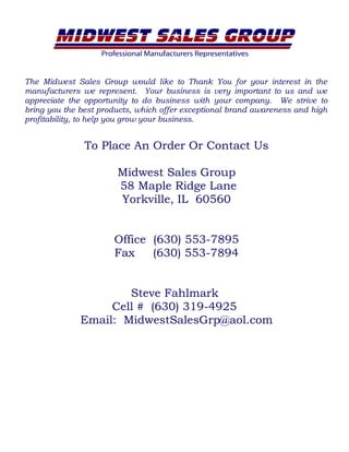 The Midwest Sales Group would like to Thank You for your interest in the
manufacturers we represent. Your business is very important to us and we
appreciate the opportunity to do business with your company. We strive to
bring you the best products, which offer exceptional brand awareness and high
profitability, to help you grow your business.
To Place An Order Or Contact Us
Midwest Sales Group
58 Maple Ridge Lane
Yorkville, IL 60560
Office (630) 553-7895
Fax (630) 553-7894
Steve Fahlmark
Cell # (630) 319-4925
Email: MidwestSalesGrp@aol.com
 