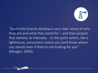 “Successful brands develop a very clear sense of who
they are and what they stand for – and then project
that identity so intensely… to the point where, like a
lighthouse, consumers notice you (and know where
you stand) even if they’re not looking for you”
(Morgan, 2004).
 