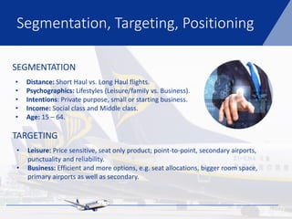 SEGMENTATION
TARGETING
• Distance: Short Haul vs. Long Haul flights.
• Psychographics: Lifestyles (Leisure/family vs. Business).
• Intentions: Private purpose, small or starting business.
• Income: Social class and Middle class.
• Age: 15 – 64.
• Leisure: Price sensitive, seat only product; point-to-point, secondary airports,
punctuality and reliability.
• Business: Efficient and more options, e.g. seat allocations, bigger room space,
primary airports as well as secondary.
Segmentation, Targeting, Positioning
 