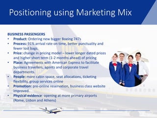 Positioning using Marketing Mix
BUSINESS PASSENGERS
• Product: Ordering new bigger Boeing 747s
• Process: 91% arrival rate on time, better punctuality and
fewer lost bags.
• Price: change in pricing model – lower longer dated prices
and higher short term (1-2 months ahead) of pricing
• Place: Agreements with American Express to facilitate
business travellers, agents and corporate travel
departments.
• People: more cabin space, seat allocations, ticketing
flexibility, group services online
• Promotion: pre-online reservation, business class website
improved.
• Physical evidence: opening at more primary airports
(Rome, Lisbon and Athens)
 