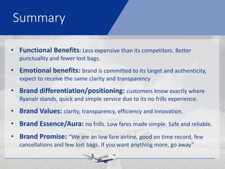 Summary
• Functional Benefits: Less expensive than its competitors. Better
punctuality and fewer lost bags.
• Emotional benefits: brand is committed to its target and authenticity,
expect to receive the same clarity and transparency
• Brand differentiation/positioning: customers know exactly where
Ryanair stands, quick and simple service due to its no frills experience.
• Brand Values: clarity, transparency, efficiency and innovation.
• Brand Essence/Aura: no frills. Low fares made simple. Safe and reliable.
• Brand Promise: “We are an low fare airline, good on time record, few
cancellations and few lost bags. If you want anything more, go away”
 