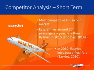 • Most competitive LCC in our
market.
• EasyJet flies around 20m
passengers a year, less than
Ryanair in 2015 (Thomas, 2014a).
Competitor Analysis – Short Term
• In 2010, EasyJet
introduced flexi-fare
(EasyJet, 2010).
 