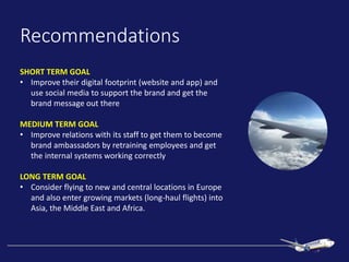 Recommendations
SHORT TERM GOAL
• Improve their digital footprint (website and app) and
use social media to support the brand and get the
brand message out there
MEDIUM TERM GOAL
• Improve relations with its staff to get them to become
brand ambassadors by retraining employees and get
the internal systems working correctly
LONG TERM GOAL
• Consider flying to new and central locations in Europe
and also enter growing markets (long-haul flights) into
Asia, the Middle East and Africa.
 