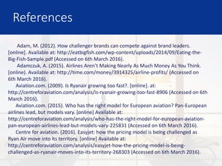 References
Adam, M. (2012). How challenger brands can compete against brand leaders.
[online]. Available at: http://eatbigfish.com/wp-content/uploads/2014/09/Eating-the-
Big-Fish-Sample.pdf (Accessed on 6th March 2016).
Adamczuk, A. (2015). Airlines Aren’t Making Nearly As Much Money As You Think.
[online). Available at: http://time.com/money/3914325/airline-profits/ (Accessed on
6th March 2016).
Aviation.com. (2009). Is Ryanair growing too fast?. [online]. at:
http://centreforaviation.com/analysis/is-ryanair-growing-too-fast-8906 (Accessed on 6th
March 2016).
Aviation.com. (2015). Who has the right model for European aviation? Pan-European
airlines lead, but models vary. [online] Available at:
http://centreforaviation.com/analysis/who-has-the-right-model-for-european-aviation-
pan-european-airlines-lead-but-models-vary-225831 (Accessed on 6th March 2016).
Centre for aviation. (2016). Easyjet: how the pricing model is being challenged as
Ryan Air move into its territory. [online] Available at:
http://centreforaviation.com/analysis/easyjet-how-the-pricing-model-is-being-
challenged-as-ryanair-moves-into-its-territory-268303 (Accessed on 6th March 2016).
 