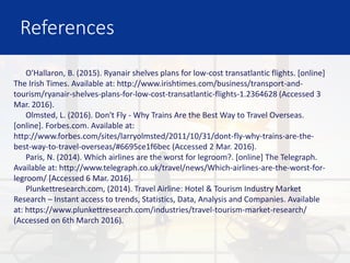 References
O'Hallaron, B. (2015). Ryanair shelves plans for low-cost transatlantic flights. [online]
The Irish Times. Available at: http://www.irishtimes.com/business/transport-and-
tourism/ryanair-shelves-plans-for-low-cost-transatlantic-flights-1.2364628 (Accessed 3
Mar. 2016).
Olmsted, L. (2016). Don't Fly - Why Trains Are the Best Way to Travel Overseas.
[online]. Forbes.com. Available at:
http://www.forbes.com/sites/larryolmsted/2011/10/31/dont-fly-why-trains-are-the-
best-way-to-travel-overseas/#6695ce1f6bec (Accessed 2 Mar. 2016).
Paris, N. (2014). Which airlines are the worst for legroom?. [online] The Telegraph.
Available at: http://www.telegraph.co.uk/travel/news/Which-airlines-are-the-worst-for-
legroom/ [Accessed 6 Mar. 2016].
Plunkettresearch.com, (2014). Travel Airline: Hotel & Tourism Industry Market
Research – Instant access to trends, Statistics, Data, Analysis and Companies. Available
at: https://www.plunkettresearch.com/industries/travel-tourism-market-research/
(Accessed on 6th March 2016).
 