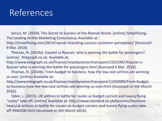 References
Serusi, M. (2014). The Secret to Success of the Ryanair Brand. [online] SimpliFlying -
The Leading Airline Marketing Consultancy. Available at:
http://simpliflying.com/2014/ryanair-branding-success-customer-perception/ [Accessed
9 Mar. 2016].
Thomas, N. (2014a). EasyJet vs Ryanair: who is winning the battle for passengers?.
[online]. Telegraph.co.uk. Available at:
http://www.telegraph.co.uk/finance/newsbysector/transport/11015987/EasyJet-v-
Ryanair-who-is-winning-the-battle-for-passengers.html [Accessed 6 Mar. 2016].
Thomas, N. (2014b). From budget to business: how the low cost airlines are winning
us over. [online] Available at:
http://www.telegraph.co.uk/finance/newsbysector/transport/11059009/From-budget-
to-business-how-the-low-cost-airlines-are-winning-us-over.html (Accessed on 6th March
2016).
Tobin, L. (2015). UK airlines in battle for routes as budget carriers and luxury flying
"suites" take off. [online] Available at: http://www.standard.co.uk/business/business-
news/uk-airlines-in-battle-for-routes-as-budget-carriers-and-luxury-flying-suites-take-
off-9960200.html (Accessed on 6th March 2016).
 