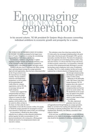 ‘‘‘
In his second column, TiE UK president Dr Sanjeev Ahuja discusses converting
individual ambitions to economic growth and prosperity for a nation.
The world has witnessed awave of global
economic change, accentuated by the longest reces-
sion in 75 years. Though slow in coming, the overwhelming
response has been both intuitive and obvious.
Governments scrambled to ‘plug the hole’to tighten
regulatory oversight of banks and financial institutions, even
as they increased liquidity in the markets to jumpstart the
economy, revive a decimated job market, and regain control.
Aiming to alleviate a host of unpleasant side effects, among
them a growing disquiet amongst the younger generation
deprived of job opportunities, there has been a determined effort
by the UK government to kin-
dle renewed focus on entrepre-
neurship. This has resulted in
numerous well-funded direct
programmes, as well as public-
private partnerships and
visible efforts by volunteer
organizations, such as TiE UK,
to encourage start-ups and
small enterprises.
Common sense suggests that
entrepreneurship must play a
significant part in the global
response to counter the effects
of this recession and arm the
populace with the ability to bet-
ter control its effects on them in
the future. Is it then solely the state’s
responsibility to look after the economic welfare of its people,
or should the younger generation be encouraged to exercise
some autonomy in taking back control of their own well-being?
For governments, it should not be about crafting
elaborate laws to address an often inherently dichotomous
political agenda, but rather accommodation of a few
practical amendments to the existing laws, offering greater
latitude and incentive for entrepreneurial initiative and
innovative ventures.
This realisation comes from observing countries like the
US where policy has encouraged entrepreneurship to the point
where today it has become part of the people’s DNA; govern-
ment policy nourishes that desire. The desire for entrepreneur-
ship is also apparent across developing nations in Africa, Asia,
and Latin America. It is obvious that those living in the luxury
of robust economic contexts have, over generations, witnessed
an erosion of the entrepreneurial spark and hunger to succeed,
leaving deep rooted complacency and a sense of entitlement
in its place. The US is a stark exception, but that can be easily
explained due to inherent attraction of disproportionate wind-
falls through entrepreneurship
and ubiquitous opportunity to
realise it in that country.
Reflecting on the philosophy
of the 18th century writer Jean-
Jacques Rousseau, TiE UK
proposes that in the context of
today’s economic realities,
entrepreneurship must become
part of our social contract. The
UK should look not for accept-
ance, but appeal to the general
will of the next generation,
which is to take control of their
own well-being.
The older, experienced
generation must not seek
self aggrandisement through helping our younger generation.
Rather we can bask in the resulting self-contentment while
not needing or expecting anything back. This is our call; to be
simultaneously, absolutely, and selflessly committed to their
collective interests.
In the next issue, we will cover attitudes, activity, and growth
aspirations as key factors in encouraging entrepreneurship, and
what should be the essentials of a holistic government policy.
uk.tie.org
TiEUK
Encouraging
generationthenext
Photographbyphilbourne.com
77A s i a n We a l t h M a g . c o . u k
 