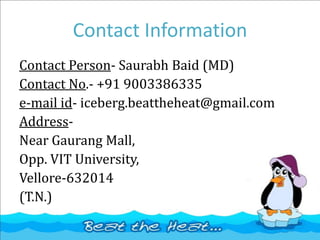 Contact Information
Contact Person- Saurabh Baid (MD)
Contact No.- +91 9003386335
e-mail id- iceberg.beattheheat@gmail.com
Address-
Near Gaurang Mall,
Opp. VIT University,
Vellore-632014
(T.N.)
 