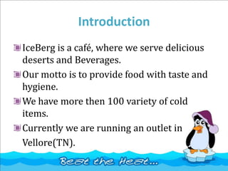 Introduction
IceBerg is a café, where we serve delicious
deserts and Beverages.
Our motto is to provide food with taste and
hygiene.
We have more then 100 variety of cold
items.
Currently we are running an outlet in
Vellore(TN).
 