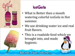 iceGola
• What is Better then a mouth
watering colorful iceGola in Hot
summer.
• We use drinking water ice and real
fruit flavors.
• This is a roadside food which we
brought into, and made
hygienic.
 