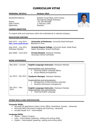 CURRICULUM VITAE
PERSONAL DETAILS - Khaksar Ullah
Residential Address: Mohalla Yousaf Abad, Achini Payan
P/O Islamia College Peshawar.
Mobile: +92 300 9057089
Date of Birth: 2 February 1990
Nationality: Pakistani
CAREER OBJECTIVE
To expand skills and experience within the multinational or national company.
EDUCATION HISTORY
Sept 2012 – Aug 2014 University of Peshawar, University Road Peshawar
http://www.upesh.edu.pk/ Bachelors in Arts.
Sept 2010 – July 2012 Oriental Degree College, University Road, Arbab Road,
Peshawar Pakistan Higher Secondary School Certificate
April 2008 – June 2010 Private Student, Peshawar Pakistan
Secondary School Certificate
WORK EXPERIENCE
May 2014 – Current
Jan 2013 – Dec 2013
Dec 2011 – Nov
2012
English Language Instructor, Peshawar Pakistan
Responsibilities and achievements:
• Teaching English Language Basics
• Group Meeting Arrangement
Academic Manager, Peshawar Pakistan.
Responsibilities and achievements:
• Management of Administration activities
• Students Admissions management
English Language Instructor, Peshawar Pakistan
Responsibilities and achievements:
• Teaching English Language
OTHER SKILLS AND CERTIFICATES
Computer Skills:
• Microsoft XP applications (Word, Excel, Office, PowerPoint, Access) – Advanced
• Microsoft Office Document Imaging and Scanning - Advanced
• Acrobat Reader 6.0 – Intermediate
Language Skills:
• Pashto – (Native Tongue)
• Urdu - Intermediate (speaking, reading and writing skills)
• English - Intermediate (speaking, reading and writing skills)
 