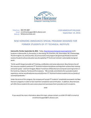 Telephone 844-974-4687
Email enrollmentsupport@nh-alliance.com
Website NHSolutionsHub.com
FORIMMEDIATERELEASE
September 14, 2016
NEW HORIZONS ANNOUNCES SPECIAL PROGRAM DESIGNED FOR
FORMER STUDENTS OF ITT TECHNICAL INSTITUTE
Gainesville,Florida,September14, 2016– Today, New HorizonsComputerLearning Center(with
locationsinGainesville,FL;Pensacola,FL;Harrisburg,PA;Charlotte,NC;Greensboro,NC;Chattanooga,
TN; Birmingham,AL;andColumbia,SC) announcedanew program designedspecificallytomeetthe
needsof studentswhose educationwasdisruptedbyITTTechnical Institute’snationwideclosinglast
week.
"Asthe world'slargest providerof IT training,certification and career placement,New Horizonshasall
the resourcesneeded to welcomeITT Technical Institutetransfereesand help them achievetheir training
and career goals," saidTom Pongpat,MasterFranchisee of New HorizonsComputerLearningCentersin
the Carolinas,Alabama,FloridaandPennsylvania. "Weare fully committed to the successfulstudent
experience,and we would welcomeany and all formerITT Technical Institutestudentsinto ourfamily of
successfulgraduates."
Under the termsof this program, the company will acceptITT students’ completedcourseworkintoNew
Horizons’programs inorderto fast-tracktheircompletionand certification. Inaddition,New Horizons
will offerthese studentsthe same careerplacementassistance thatitprovidestoall itsstudents.
# # #
If you would like more information about this topic, please contact us at 844-974-4687 or email at
enrollmentsupport@nh-alliance.com.
 
