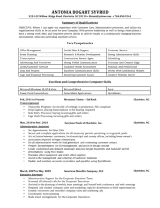 ANTONIA BOGART SYVRUD
9201-2F Willow Ridge Road. Charlotte NC 28210 • Bztoni@yahoo.com • 704.890.9261
Summary of Qualifications
OBJECTIVE: Where I can apply my experience with Customer Care, Administrative processes, and utilize my
organizational skills to be an asset for your Company. With proven leadership as well as being a team player, I
have a strong work ethic and long-term proven ability to deliver results in a continuously changing business
environment, while also providing excellent service.
Core Competencies
Office Management Inside Sales & Support Customer Service
Event Planning Research & Market Development Strong Administrative Skills
Transcription Construction Permit Agent Scheduling
Advertising And Voiceovers Strong Verbal Communication Visionary And Creative Edge
Client/Customer Services Customer Needs Assessment Punctual And Professional
Data And Projects Excellent Communication Skills Works With Confidential Matters
Cage And Financial Processing Resolving Customer Issues Creative Problem Solver
Excellent and Comprehensive Computer Skills
MicrosoftWindows 10,XP & Vista MicrosoftWord Excel
Power PointPresentations Some Media Applications QuickBooks
Feb, 2011 to Present Messianic Vision – Sid Roth Charlotte, NC
Transcriptionist
• Transcribe Programs for records of verbiage in production, FCC compliant
• Drop Caption, placing transcriptions in for hearing impaired
• Data Entry Processor keying incoming gifts and orders
• Cage Clerk Processing incoming gifts and orders
May, 2010 to Nov. 2010 San Juan Pools of Charlotte, Inc. Charlotte, NC
Administrative Assistant
• Set Appointments for Sales Calls
• Secure and complete applications for all necessary permits pertaining to in-ground pools.
• Act as liaison between customers, local municipal and county offices, including home owner's
• association required to begin construction
• Do all administrative work for lead generation and continuing customer contact
• Prepare documentation for filemanagement and assist in design concept
• Create customized and detailed landscape and pool design blueprints and AutoCAD 2D/3D
• presentations using Pool Studio
• Maintain office equipment and order office supplies
• Assist in the management and ordering of Customer materials
• Update and maintain accounts receivables and payables using QuickBooks
March, 2007 to May, 2009 American Benefits Company, LLC Charlotte, NC
Executive Secretary
• Administrative Support for the Corporate Executive Team
• Screened all inbound calls for the Corporate Executives
• Assisted in the planning of weekly team meetings and hosted both conference and web meetings
• Prepared and created company sales and marketing copy for distribution to field representatives
• Created voiceovers and recorded company sales and marketing ads
• Coordinated event planning
• Made travel arrangements for the Corporate Executives
 