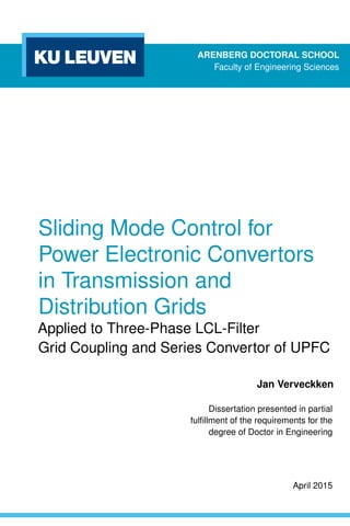 ARENBERG DOCTORAL SCHOOL
Faculty of Engineering Sciences
Sliding Mode Control for
Power Electronic Convertors
in Transmission and
Distribution Grids
Applied to Three-Phase LCL-Filter
Grid Coupling and Series Convertor of UPFC
Jan Verveckken
Dissertation presented in partial
fulﬁllment of the requirements for the
degree of Doctor in Engineering
April 2015
 