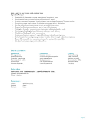 Page 2
DHL – ALEPPO | NOVEMBER 2005 – AUGUST 2008
Operation Manager
 Responsible for the courier coverage supervision of an entire city zone
 Coordinate and supervise team leaders and their teams (3 teams)
 Organize training workshops and cross-trainings to improve the performance of the team members
 Instruct drivers and couriers about the shipping contents and delivery destination
 Develop and implement team strategy to reach targeted delivery service
 Respond to all customer complaints or queries in an efficient manner
 Visiting key clients/key accounts to build relationships and identify their key needs
 Monitoring and tracking the flow of shipments and ensure timely delivery
 Schedule workload equally to the team members
 Complete and maintain paperwork required for inbound and outbound shipments
 Be the link point between high management and front line officers to apply and implement policies
 Ensure DHL Intranet System is updated on time and on quality with required data
 Check and audit shipment payments and cash flows
Skills & Abilities
Engineering Professional Personal
Site supervision Customer focused Problem Solving
Restaurant design Financial/Budget management Safety conscious
Structural engineering People management Attention to detail
Carrying out site audits Quality assurance Communication skills
Visualization UAE Legal knowledge Decision making
Complex drawings Project Management Pro-Active
Education
SEPTEMBER 2000- SEPTEMBER 2005 | ALEPPO UNIVERSITY – SYRIA
Diploma in Civil Engineering
Minor: Irrigation
Languages
Arabic: Mother Language
English: Fluent
German: Basics
 