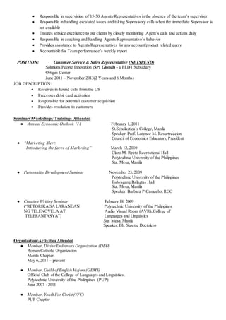  Responsible in supervision of 15-30 Agents/Representatives in the absence of the team’s supervisor
 Responsible in handling escalated issues and taking Supervisory calls when the immediate Supervisor is
not available
 Ensures service excellence to our clients by closely monitoring Agent’s calls and actions daily
 Responsible in coaching and handling Agents/Representative’s behavior
 Provides assistance to Agents/Representatives for any account/product related query
 Accountable for Team performance’s weekly report
POSITION: Customer Service & Sales Representative (NETSPEND)
Solutions People Innovation (SPI Global) - a PLDT Subsidiary
Ortigas Center
June 2011 – November 2013(2 Years and 6 Months)
JOB DESCRIPTION:
 Receives in-bound calls from the US
 Processes debit card activation
 Responsible for potential customer acquisition
 Provides resolution to customers
SeminarsWorkshopsTrainings Attended
● Annual Economic Outlook ’11 February 1, 2011
St.Scholastica’s College, Manila
Speaker: Prof. Lorence M. Resurtreccion
Council of Economics Educators, President
● “Marketing Alert:
Introducing the faces of Marketing” March 12, 2010
Claro M. Recto Recreational Hall
Polytechnic University of the Philippines
Sta. Mesa, Manila
● Personality Development Seminar November 23, 2009
Polytechnic University of the Philippines
Bulwagang Balagtas Hall
Sta. Mesa, Manila
Speaker: Barbara P.Camacho, RGC
● Creative Writing Seminar Febuary 18, 2009
(“RETORIKA SA LARANGAN Polytechnic University of the Philippines
NG TELENOVELA AT Audio Visual Room (AVR),College of
TELEFANTASYA”) Languages and Linguistics
Sta. Mesa,Manila
Speaker: Bb. Suzette Doctolero
OrganizationActivities Attended
● Member, Divine Endeavors Organization (DEO)
Roman Catholic Organization
Manila Chapter
May 6, 2011 – present
● Member, Guild of English Majors(GEMS)
Official Club of the College of Languages and Linguistics,
Polytechnic University of the Philippines (PUP)
June 2007 - 2011
● Member, Youth For Christ (YFC)
PUP Chapter
 