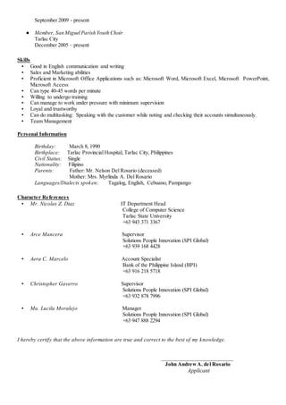 September 2009 - present
● Member, San Miguel Parish Youth Choir
Tarlac City
December 2005 – present
Skills
▪ Good in English communication and writing
▪ Sales and Marketing abilities
▪ Proficient in Microsoft Office Applications such as: Microsoft Word, Microsoft Excel, Microsoft PowerPoint,
Microsoft Access
▪ Can type 40-45 words per minute
▪ Willing to undergo training
▪ Can manage to work under pressure with minimum supervision
▪ Loyal and trustworthy
▪ Can do multitasking: Speaking with the customer while noting and checking their accounts simultaneously.
▪ Team Management
Personal Information
Birthday: March 8, 1990
Birthplace: Tarlac Provincial Hospital, Tarlac City, Philippines
Civil Status: Single
Nationality: Filipino
Parents: Father: Mr. Nelson Del Rosario (deceased)
Mother: Mrs. Myrlinda A. Del Rosario
Languages/Dialects spoken: Tagalog, English, Cebuano, Pampango
Character References
▪ Mr. Nicolas Z. Diaz IT Department Head
College of Computer Science
Tarlac State University
+63 943 371 3367
▪ Arce Mancera Supervisor
Solutions People Innovation (SPI Global)
+63 939 168 4428
▪ Aera C. Marcelo Account Specialist
Bank of the Philippine Island (BPI)
+63 916 218 5718
▪ Christopher Gaverro Supervisor
Solutions People Innovation (SPI Global)
+63 932 878 7996
▪ Ma. Lucila Moralejo Manager
Solutions People Innovation (SPI Global)
+63 947 888 2294
I hereby certify that the above information are true and correct to the best of my knowledge.
___________________________
John AndrewA. del Rosario
Applicant
 