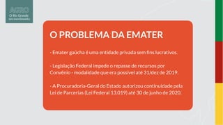O PROBLEMA DA EMATER
- Emater gaúcha é uma entidade privada sem ﬁns lucrativos.
- Legislação Federal impede o repasse de recursos por
Convênio - modalidade que era possível até 31/dez de 2019.
- A Procuradoria-Geral do Estado autorizou continuidade pela
Lei de Parcerias (Lei Federal 13.019) até 30 de junho de 2020.
 