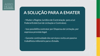 A SOLUÇÃO PARA A EMATER
- Mudar o Regime Jurídico de Contratação para a Lei
Federal 8.666 (Lei de Licitação e Contratos).
- Isso possibilita contratar por Dispensa de Licitação, por
expressa previsão legal.
- Garante continuidade dos serviços e evita um passivo
trabalhista milionário para o Estado.
 