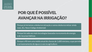 Porque já iniciamos a desburocratização e vamos desburocratizar ainda
mais. (Ex. Novo Código Ambiental)
Porque há cada vez mais tecnologias baseadas na economia de energia
e de recursos hídricos
Porque o RS tem uma média anual de chuvas de 1.600 mm/ano, o que permite
o armazenamento de água e o uso na agricultura
 
