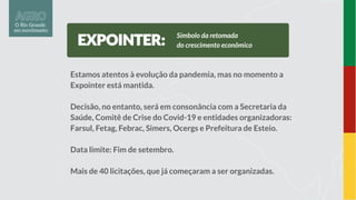 Estamos atentos à evolução da pandemia, mas no momento a
Expointer está mantida.
Decisão, no entanto, será em consonância com a Secretaria da
Saúde, Comitê de Crise do Covid-19 e entidades organizadoras:
Farsul, Fetag, Febrac, Simers, Ocergs e Prefeitura de Esteio.
Data limite: Fim de setembro.
Mais de 40 licitações, que já começaram a ser organizadas.
Símbolo da retomada
do crescimento econômico
 