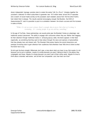 Written by: Emerson Fortier For: Lexicon Studios LLC. Blog Word Count:815
Emerson Fortier emersonfortier@gmail.com (989) 701-8536
Copy/ContentWriter
dozen independent teenage youtube stars to create the series “Life S.o. R.a.d.”, bringing together the
youtuber's collected 15 million subscribers to generate over 10.5 million views across the 21 episodes
and a swarm of social media activity as the youtubers each revealed pieces from the line which Kohl’s
had invited them to design. The results seemed encouraging enough that Bouttier, the COO of
AwesomenessTV said it is possible to point to a correlation between the show's success and the increase
in sales at Kohls.
“While it’s not an exact science, there’s enough data to prove that what we’re doing is
resonating…it’s causing people to go out and buy something.”
In the age of YouTube, these partnerships are exactly what give the Branded Series an advantage over
traditional product placement. The ability to engage with consumers where they are. Rather than begging
for their attention through traditional media or annoying pop-up adds, the brand appears in their feed
organically, as something that they want to hear about through the voice and opinions of personalities
that they already love and interact with. The Branded Web-series hijacks the social interactions and
prestige of existing stars to gain attention from audiences that otherwise have little time to listen to what
the brand has to say.
So let’s get the facts straight. Millennials don’t give a crap about what you have to say. But maybe it’s not
because you’re just a marketer, maybe it’s simply because you aren’t talking to them in the places they
congregate and share. Maybe it’s simply because you aren’t part of their online world. Maybe it’s time to
think about a branded web-series, and at their low comparative cost, how hard can it be?
 