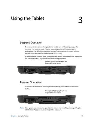 Chapter 3 Using the Tablet 11
Using the Tablet
3
Suspend Operation
To conserve battery power when you do not want to turn off the computer, put the
computer into Suspend mode. (You can suspend operation without closing any
applications). The default configuration at time of purchase is for the system to enter
suspend mode automatically after 5 minutes of no activity.
To manually enter suspend mode, briefly press and release the Power button. The display
will switch off, without any confirmation menu being presented.
Resume Operation
To resume tablet operation from Suspend mode, briefly press and release the Power
button.
NOTE: If the system does not resume operation, the battery may have fully discharged. Plug the
tablet into an AC power source and repeat the procedure.
Power (On/Off) Display Toggle and
Suspend/Resume Button
Power (On/Off) Display Toggle and
Suspend/Resume Button
 