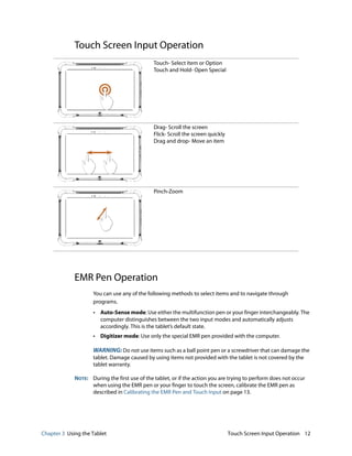 Chapter 3 Using the Tablet Touch Screen Input Operation 12
Touch Screen Input Operation
EMR Pen Operation
You can use any of the following methods to select items and to navigate through
programs.
• Auto-Sense mode: Use either the multifunction pen or your finger interchangeably. The
computer distinguishes between the two input modes and automatically adjusts
accordingly. This is the tablet’s default state.
• Digitizer mode: Use only the special EMR pen provided with the computer.
WARNING: Do not use items such as a ball point pen or a screwdriver that can damage the
tablet. Damage caused by using items not provided with the tablet is not covered by the
tablet warranty.
NOTE: During the first use of the tablet, or if the action you are trying to perform does not occur
when using the EMR pen or your finger to touch the screen, calibrate the EMR pen as
described in Calibrating the EMR Pen and Touch Input on page 13.
Touch- Select Item or Option
Touch and Hold- Open Special
Drag- Scroll the screen
Flick- Scroll the screen quickly
Drag and drop- Move an item
Pinch-Zoom
 