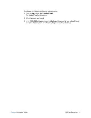 Chapter 3 Using the Tablet EMR Pen Operation 14
To calibrate the EMR pen, perform the following steps:
1. From the Start menu, select Control Panel.
The Control Panel window opens.
2. Select Hardware and Sound.
3. In the Tablet PC Settings section, select Calibrate the screen for pen or touch input
and follow the instructions for calibrating the pen or touch input settings.
 