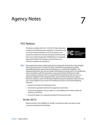 Chapter 7 Agency Notes 21
Agency Notes
7
FCC Notices
This device complies with Part 15 of the FCC Rules. Operation
is subject to the following two conditions: (1) this device may
not cause harmful interference, and (2) this device must
accept any interference received, including interference that
may cause undesired operation. Modifications not expressly
approved by Xplore Technologies could void this user’s
authority to operate the equipment.
NOTE: This equipment has been tested and found to comply with the limits for a Class B digital
device, pursuant to Part 15 of the FCC Rules. These limits are designed to provide
reasonable protection against harmful interference in a residential installation. This
equipment generates uses and can radiate radio frequency energy and, if not installed and
used in accordance with the instructions, may cause harmful interference to radio
communications. However, there is no guarantee that interference will not occur in a
particular installation. If this equipment does cause harmful interference to radio or
television reception, which can be determined by turning the equipment off and on, the
user is encouraged to try to correct the interference by one or more of the following
measures:
• Reorient or relocate the receiving antenna.
• Increase the separation between the equipment and receiver.
• Connect the equipment into an outlet on a circuit different from that to which the
receiver is connected.
• Consult the dealer or an experienced radio/TV technician for help.
WLAN: (Wi-Fi)
Please note that 5150-5250MHz (Ch. 36-48) is restricted to indoor-use only in many
countries including the United States.
 