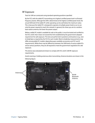 Chapter 7 Agency Notes FCC Notices 22
RF Exposure
Tests for SAR are conducted using standard operating positions specified
By the FCC with the tablet PC transmitting at its highest certified power level in all tested
frequency bands. Although the SAR is determined at the highest certified power level, the
actual SAR level of the tablet PC while operating can be well below the maximum value.
This is because the tablet PC is designed to operate at multiple power levels so as to use
only the power required to reach the network. In general, the closer you are to a wireless
base station antenna, the lower the power output.
Before a tablet PC model is available for sale to the public, it must be tested and certified to
the FCC and IC that it does not exceed the limit established by the government-adopted
requirement for safe exposure. The tests are performed in positions and locations (e.g., next
to body/lap) as required by the FCC for each model. (Next to body/lap measurements may
differ among tablet PC models, depending upon available accessories and FCC and IC
requirements). While there may be differences between the SAR levels of various tablet PCs
and at various positions, they are all required to meet the government regulations for safe
exposure.
This device was evaluated and shown to comply with FCC and IC SAR RF exposure
requirements.
Avoid covering or holding antennas when transmitting. Antenna locations are shown in the
following figure.
Antennas
WLAN
Bluetooth
Antenna
 